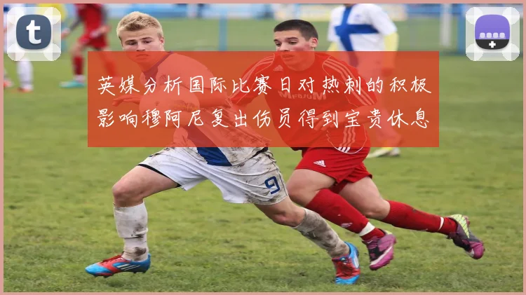 英媒分析国际比赛日对热刺的积极影响穆阿尼复出伤员得到宝贵休息时间