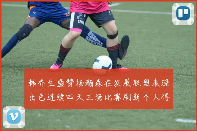 韩乔生盛赞杨瀚森在发展联盟表现出色连续四天三场比赛刷新个人得分与篮板纪录
