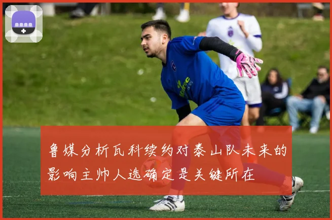 鲁媒分析瓦科续约对泰山队未来的影响主帅人选确定是关键所在