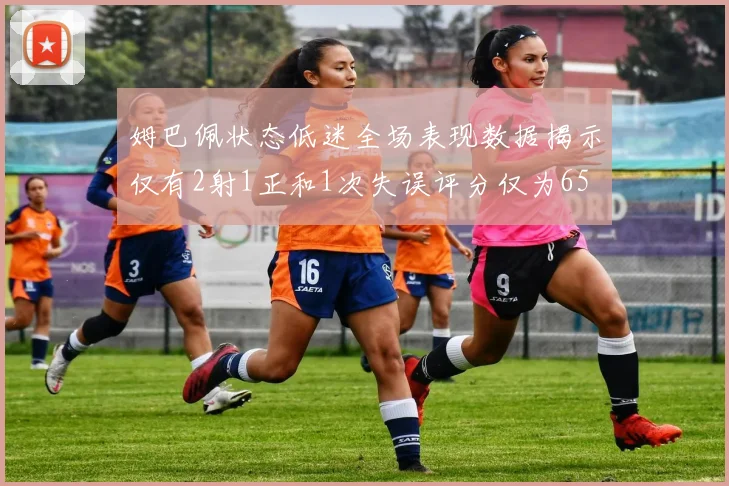 姆巴佩状态低迷全场表现数据揭示仅有2射1正和1次失误评分仅为65