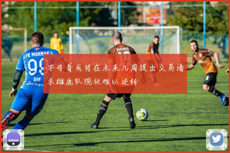 字母哥或将在未来几周提出交易请求雄鹿队现状难以逆转