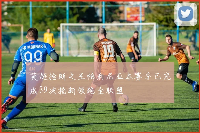 英超抢断之王帕利尼亚本赛季已完成39次抢断领跑全联盟