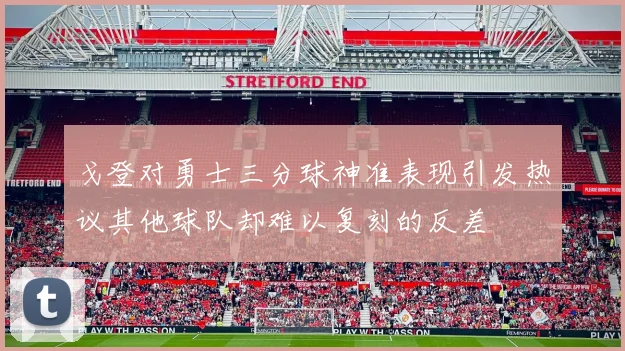 戈登对勇士三分球神准表现引发热议其他球队却难以复刻的反差