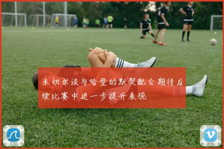 米切尔谈与哈登的默契配合期待后续比赛中进一步提升表现
