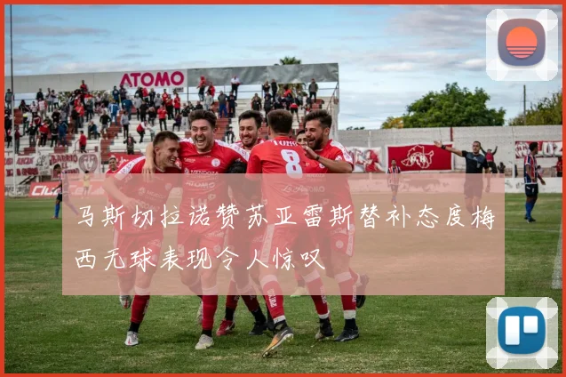 马斯切拉诺赞苏亚雷斯替补态度梅西无球表现令人惊叹
