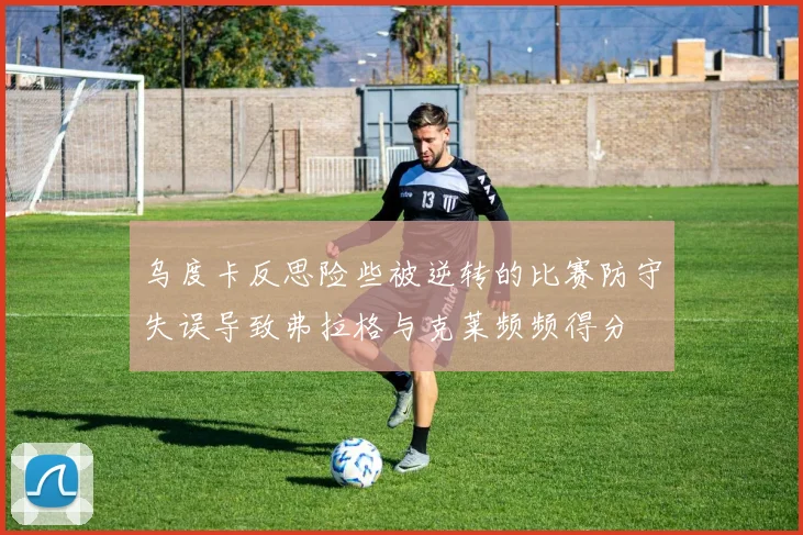 乌度卡反思险些被逆转的比赛防守失误导致弗拉格与克莱频频得分