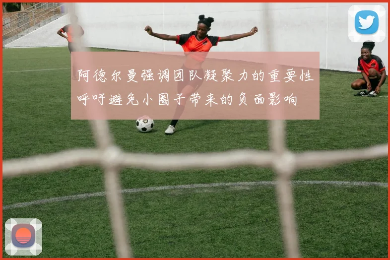 阿德尔曼强调团队凝聚力的重要性呼吁避免小圈子带来的负面影响