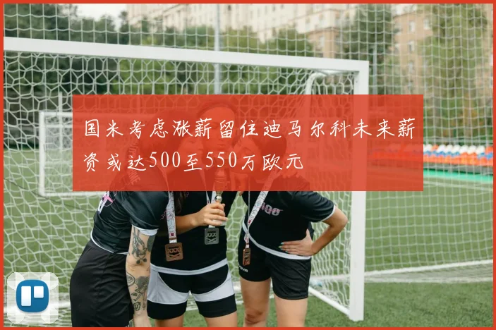 国米考虑涨薪留住迪马尔科未来薪资或达500至550万欧元