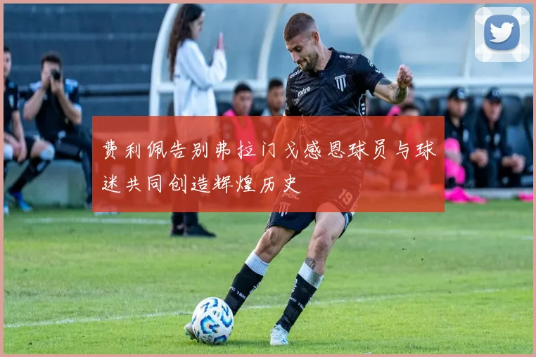 费利佩告别弗拉门戈感恩球员与球迷共同创造辉煌历史