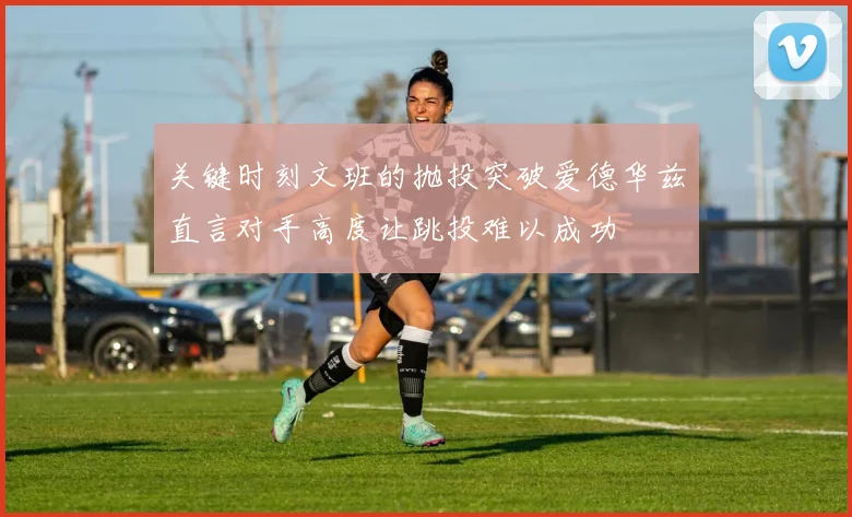 关键时刻文班的抛投突破爱德华兹直言对手高度让跳投难以成功