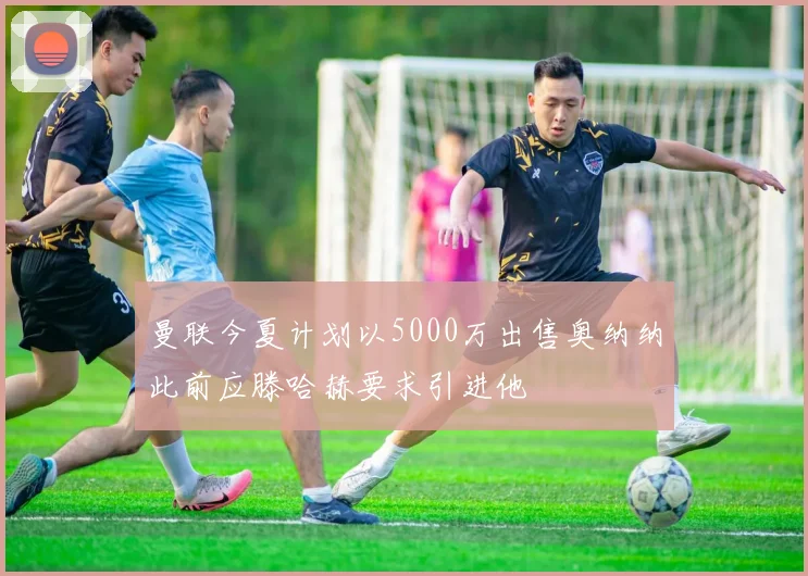 曼联今夏计划以5000万出售奥纳纳此前应滕哈赫要求引进他