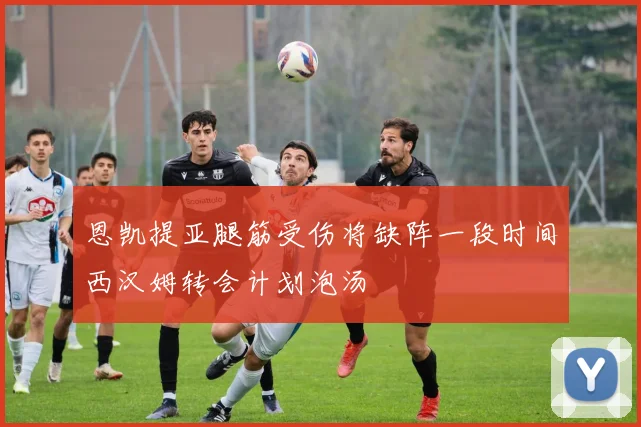 恩凯提亚腿筋受伤将缺阵一段时间西汉姆转会计划泡汤