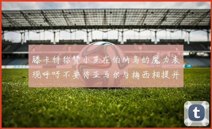 滕卡特称赞小罗在伯纳乌的魔力表现呼吁不要将亚马尔与梅西相提并论