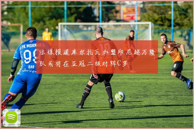 法媒报道库尔扎瓦加盟印尼超万隆队或将在亚冠二级对阵C罗