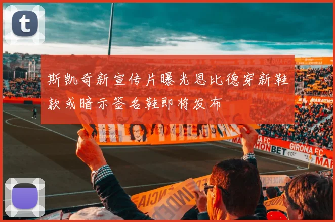 斯凯奇新宣传片曝光恩比德穿新鞋款或暗示签名鞋即将发布