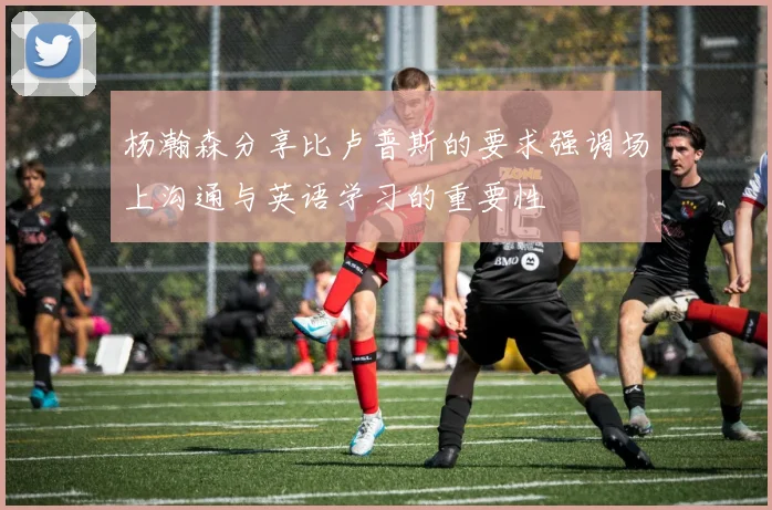 杨瀚森分享比卢普斯的要求强调场上沟通与英语学习的重要性