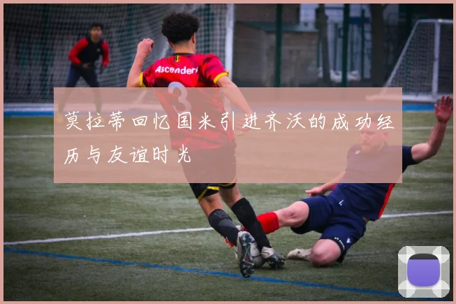 莫拉蒂回忆国米引进齐沃的成功经历与友谊时光