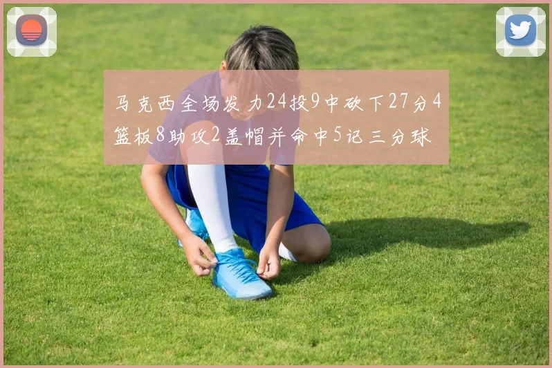 马克西全场发力24投9中砍下27分4篮板8助攻2盖帽并命中5记三分球