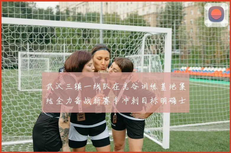 武汉三镇一线队在光谷训练基地集结全力备战新赛季冲刺目标明确士气高涨