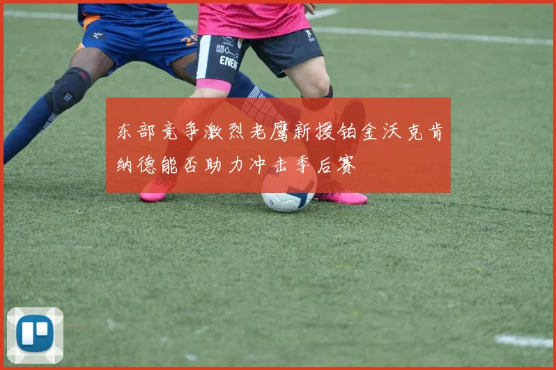 东部竞争激烈老鹰新援铂金沃克肯纳德能否助力冲击季后赛