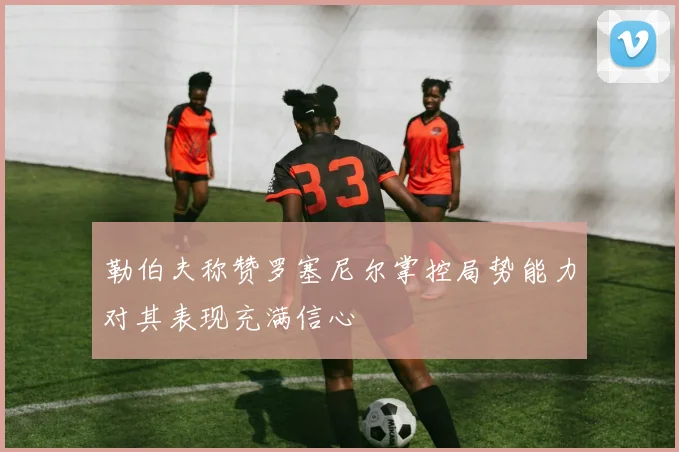 勒伯夫称赞罗塞尼尔掌控局势能力对其表现充满信心
