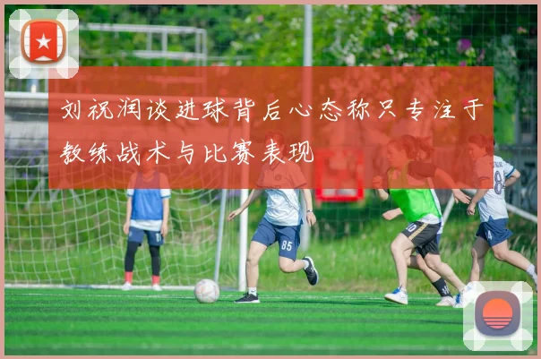 刘祝润谈进球背后心态称只专注于教练战术与比赛表现