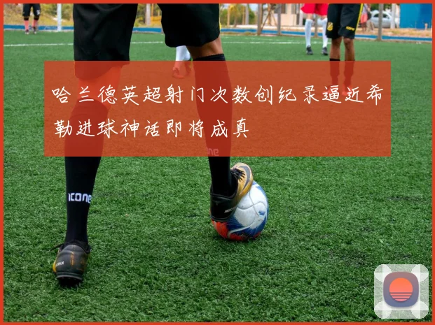 哈兰德英超射门次数创纪录逼近希勒进球神话即将成真