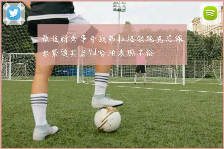 最佳新秀争夺战弗拉格领跑克尼佩尔紧随其后VJ哈珀表现不俗