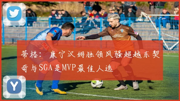 蒂格：康宁汉姆独领风骚超越东契奇与SGA是MVP最佳人选