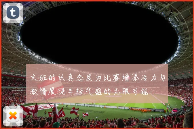 文班的认真态度为比赛增添活力与激情展现年轻气盛的无限可能