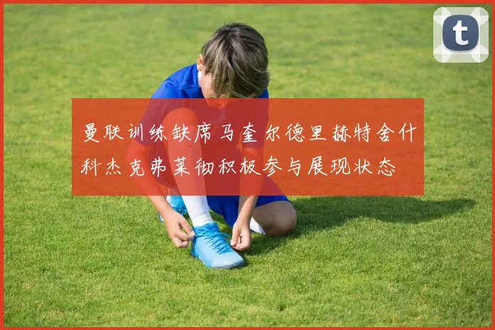曼联训练缺席马奎尔德里赫特舍什科杰克弗莱彻积极参与展现状态