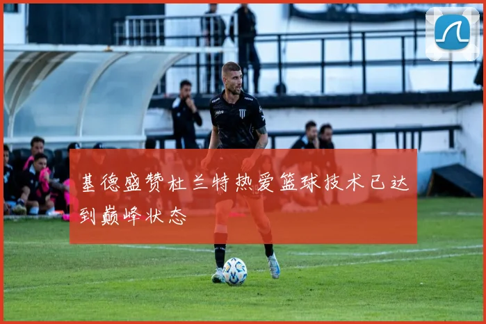 基德盛赞杜兰特热爱篮球技术已达到巅峰状态