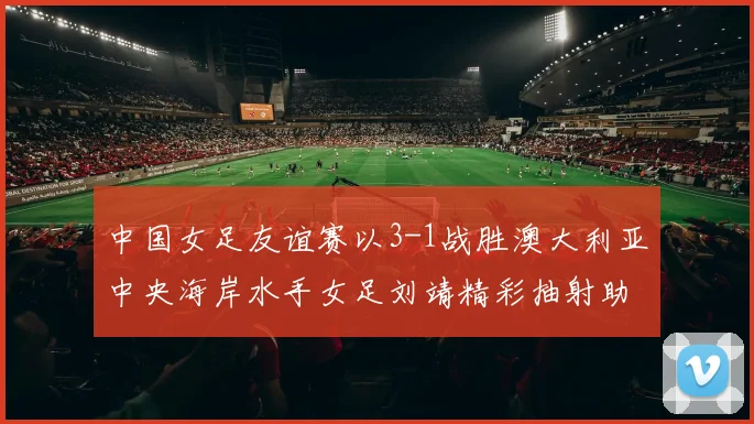 中国女足友谊赛以3-1战胜澳大利亚中央海岸水手女足刘靖精彩抽射助球队取胜